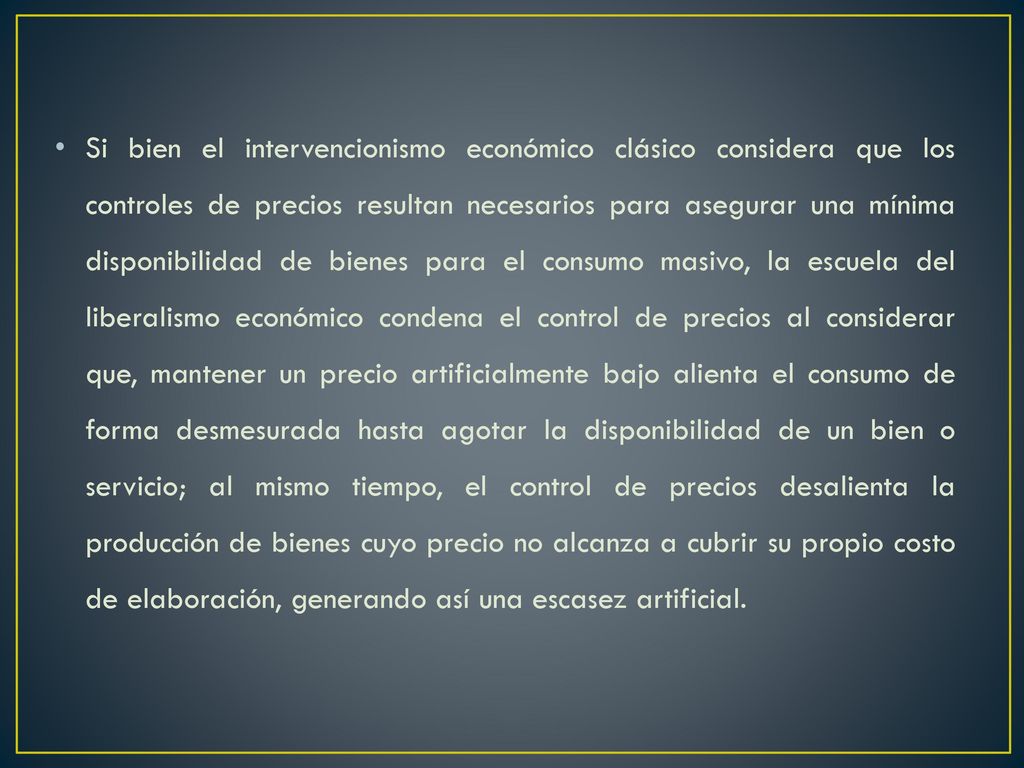 Si bien el intervencionismo económico clásico considera que los controles de precios resultan necesarios para asegurar una mínima disponibilidad de bienes para el consumo masivo, la escuela del liberalismo económico condena el control de precios al considerar que, mantener un precio artificialmente bajo alienta el consumo de forma desmesurada hasta agotar la disponibilidad de un bien o servicio; al mismo tiempo, el control de precios desalienta la producción de bienes cuyo precio no alcanza a cubrir su propio costo de elaboración, generando así una escasez artificial.