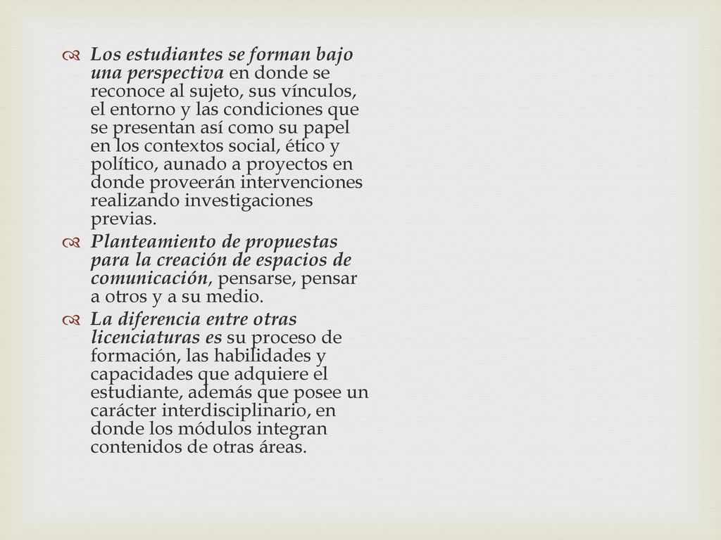 Los estudiantes se forman bajo una perspectiva en donde se reconoce al sujeto, sus vínculos, el entorno y las condiciones que se presentan así como su papel en los contextos social, ético y político, aunado a proyectos en donde proveerán intervenciones realizando investigaciones previas.