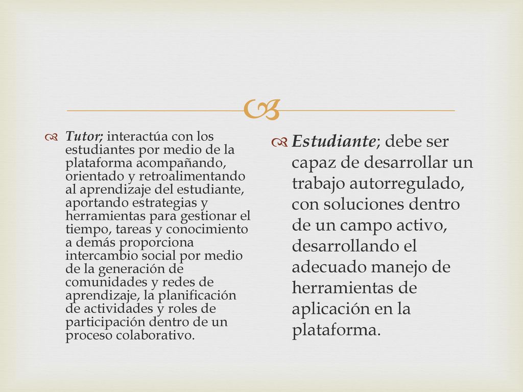 Tutor; interactúa con los estudiantes por medio de la plataforma acompañando, orientado y retroalimentando al aprendizaje del estudiante, aportando estrategias y herramientas para gestionar el tiempo, tareas y conocimiento a demás proporciona intercambio social por medio de la generación de comunidades y redes de aprendizaje, la planificación de actividades y roles de participación dentro de un proceso colaborativo.