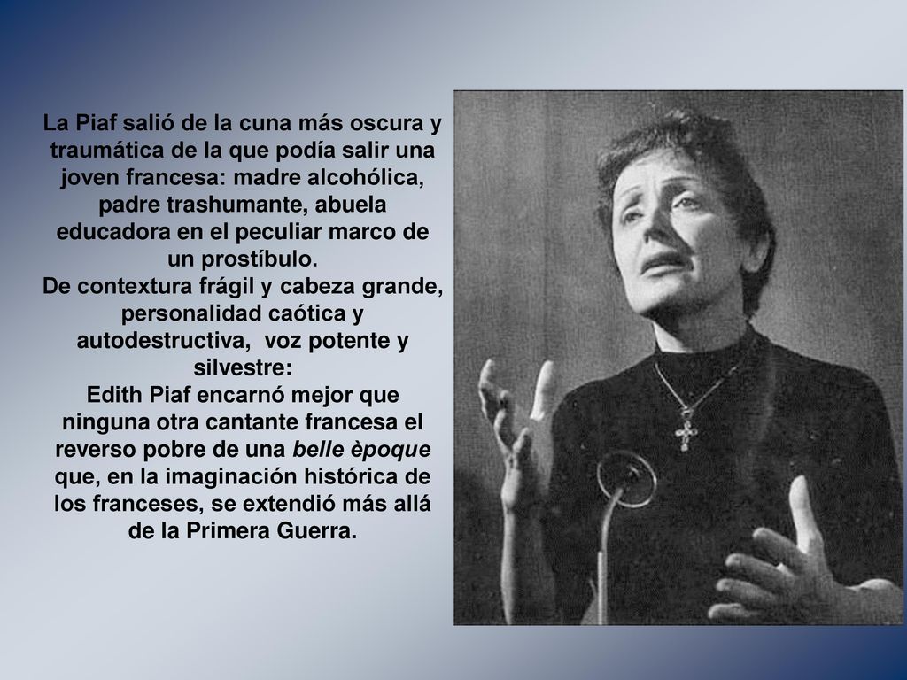 La Piaf salió de la cuna más oscura y traumática de la que podía salir una joven francesa: madre alcohólica, padre trashumante, abuela educadora en el peculiar marco de un prostíbulo.