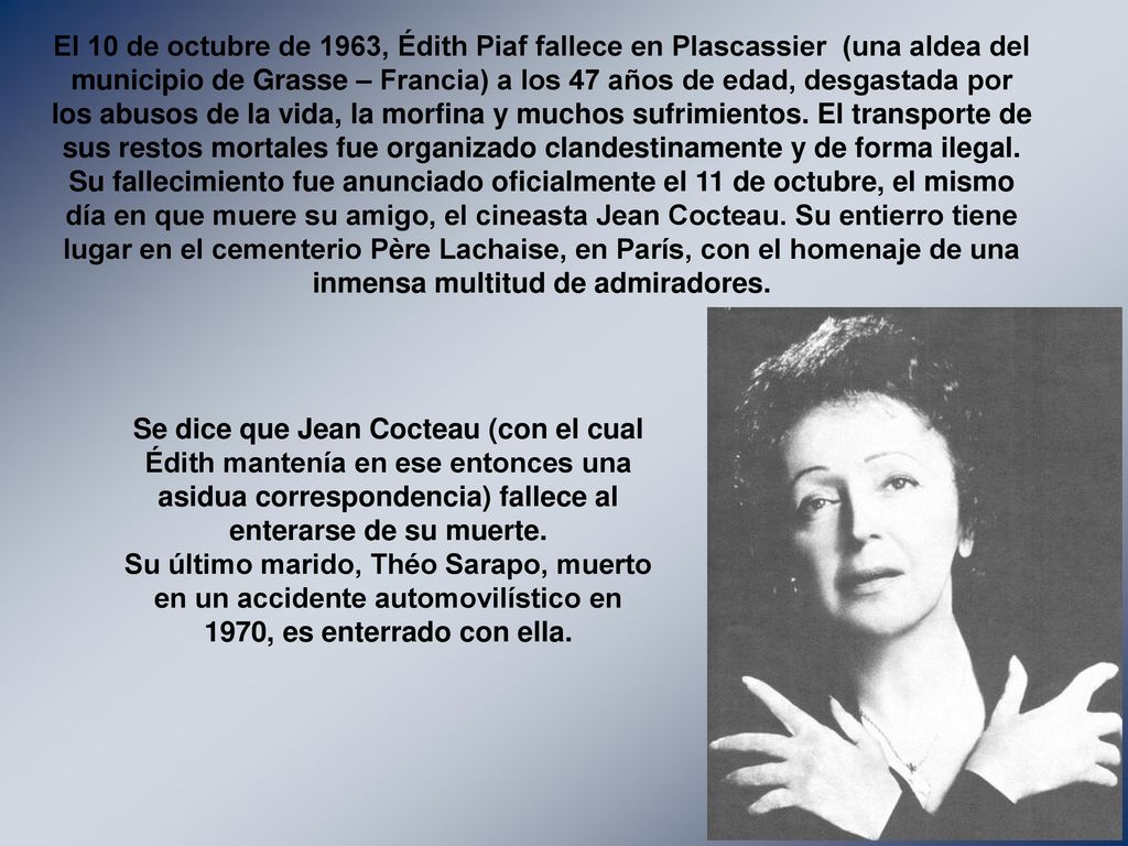 El 10 de octubre de 1963, Édith Piaf fallece en Plascassier (una aldea del municipio de Grasse – Francia) a los 47 años de edad, desgastada por los abusos de la vida, la morfina y muchos sufrimientos. El transporte de sus restos mortales fue organizado clandestinamente y de forma ilegal. Su fallecimiento fue anunciado oficialmente el 11 de octubre, el mismo día en que muere su amigo, el cineasta Jean Cocteau. Su entierro tiene lugar en el cementerio Père Lachaise, en París, con el homenaje de una inmensa multitud de admiradores.
