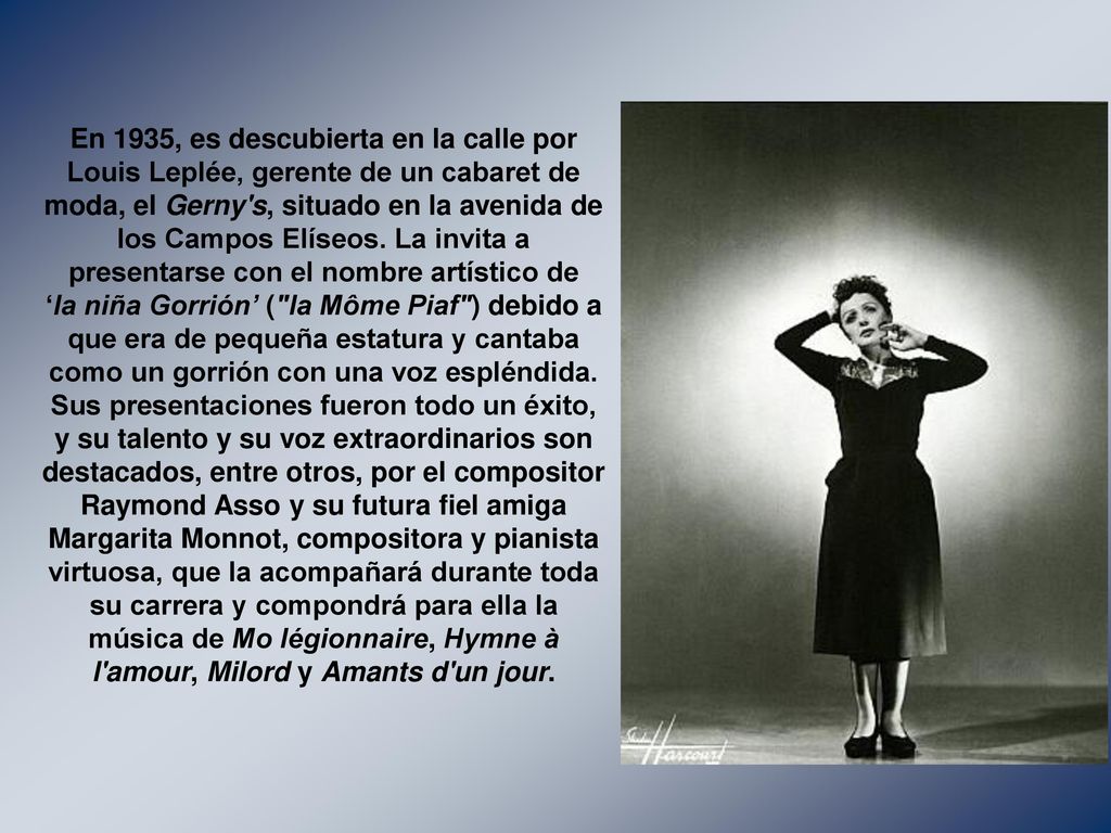En 1935, es descubierta en la calle por Louis Leplée, gerente de un cabaret de moda, el Gerny s, situado en la avenida de los Campos Elíseos.