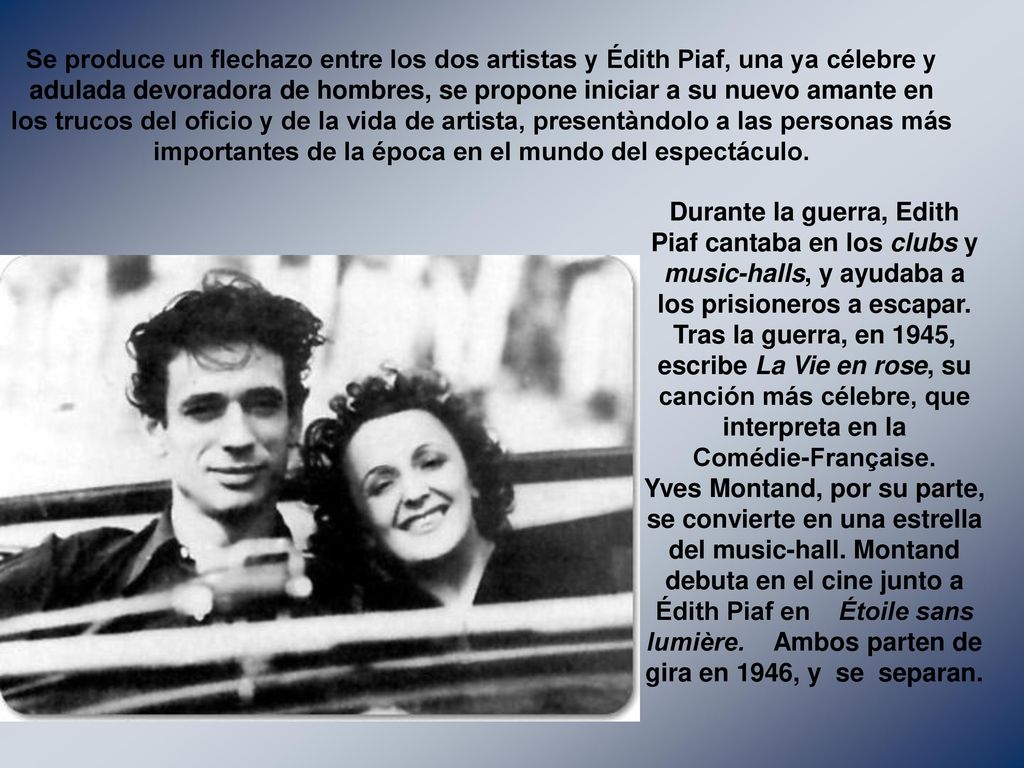 Se produce un flechazo entre los dos artistas y Édith Piaf, una ya célebre y adulada devoradora de hombres, se propone iniciar a su nuevo amante en los trucos del oficio y de la vida de artista, presentàndolo a las personas más importantes de la época en el mundo del espectáculo.