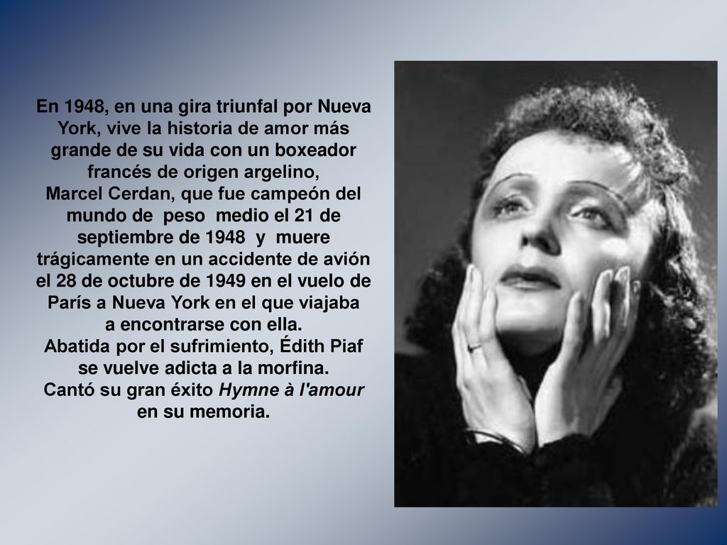 En 1948, en una gira triunfal por Nueva York, vive la historia de amor más grande de su vida con un boxeador francés de origen argelino, Marcel Cerdan, que fue campeón del mundo de peso medio el 21 de septiembre de 1948 y muere trágicamente en un accidente de avión el 28 de octubre de 1949 en el vuelo de París a Nueva York en el que viajaba a encontrarse con ella.