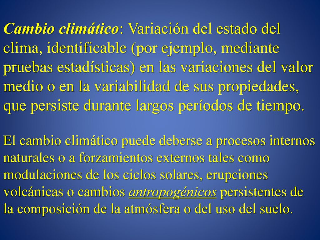 Cambio climático: Variación del estado del clima, identificable (por ejemplo, mediante pruebas estadísticas) en las variaciones del valor medio o en la variabilidad de sus propiedades, que persiste durante largos períodos de tiempo.