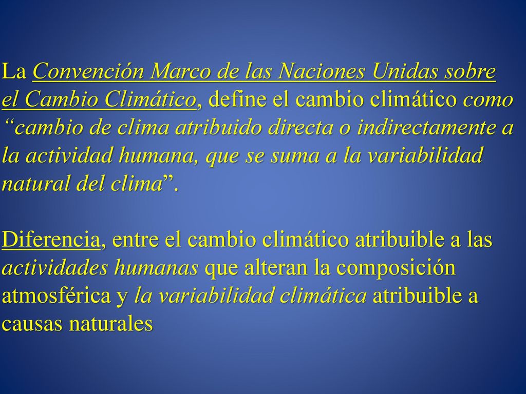 La Convención Marco de las Naciones Unidas sobre el Cambio Climático, define el cambio climático como cambio de clima atribuido directa o indirectamente a la actividad humana, que se suma a la variabilidad natural del clima .
