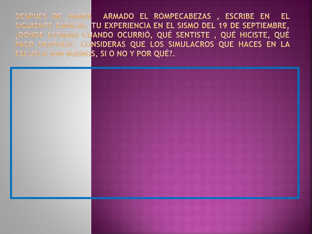 Después de haber armado el rompecabezas , escribe en el siguiente espacio, tu experiencia en el sismo del 19 de septiembre, ¿Dónde estabas cuando ocurrió, qué sentiste , qué hiciste, qué paso después , CONSIDERAS QUE LOS SIMULACROS QUE HACES EN LA ESCUELA SON BUENOS, SI O NO Y POR QUÉ .