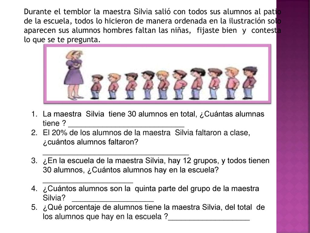 Durante el temblor la maestra Silvia salió con todos sus alumnos al patio de la escuela, todos lo hicieron de manera ordenada en la ilustración solo aparecen sus alumnos hombres faltan las niñas, fijaste bien y contesta lo que se te pregunta.