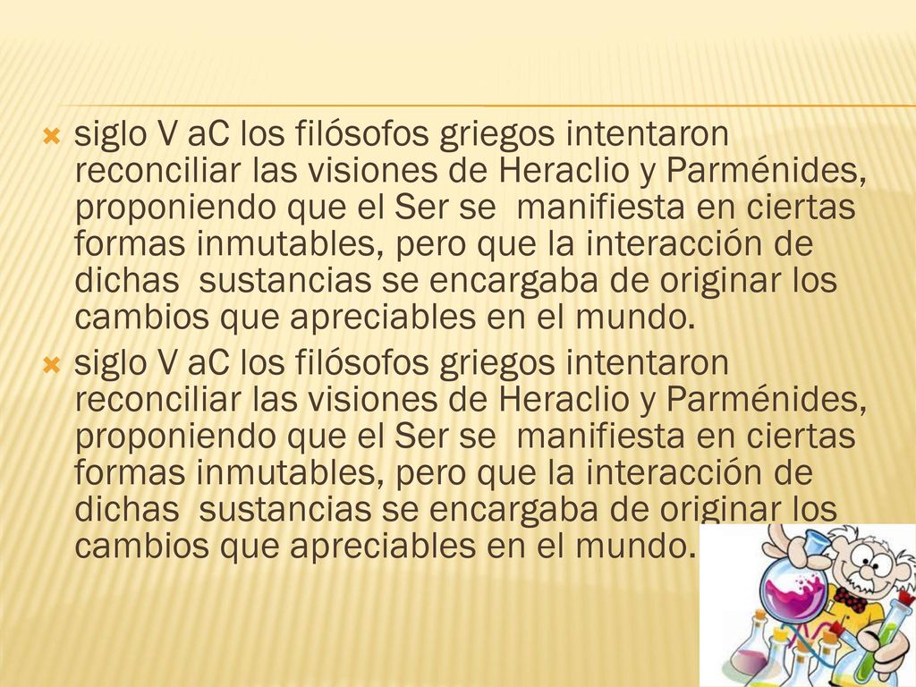 siglo V aC los filósofos griegos intentaron reconciliar las visiones de Heraclio y Parménides, proponiendo que el Ser se manifiesta en ciertas formas inmutables, pero que la interacción de dichas sustancias se encargaba de originar los cambios que apreciables en el mundo.