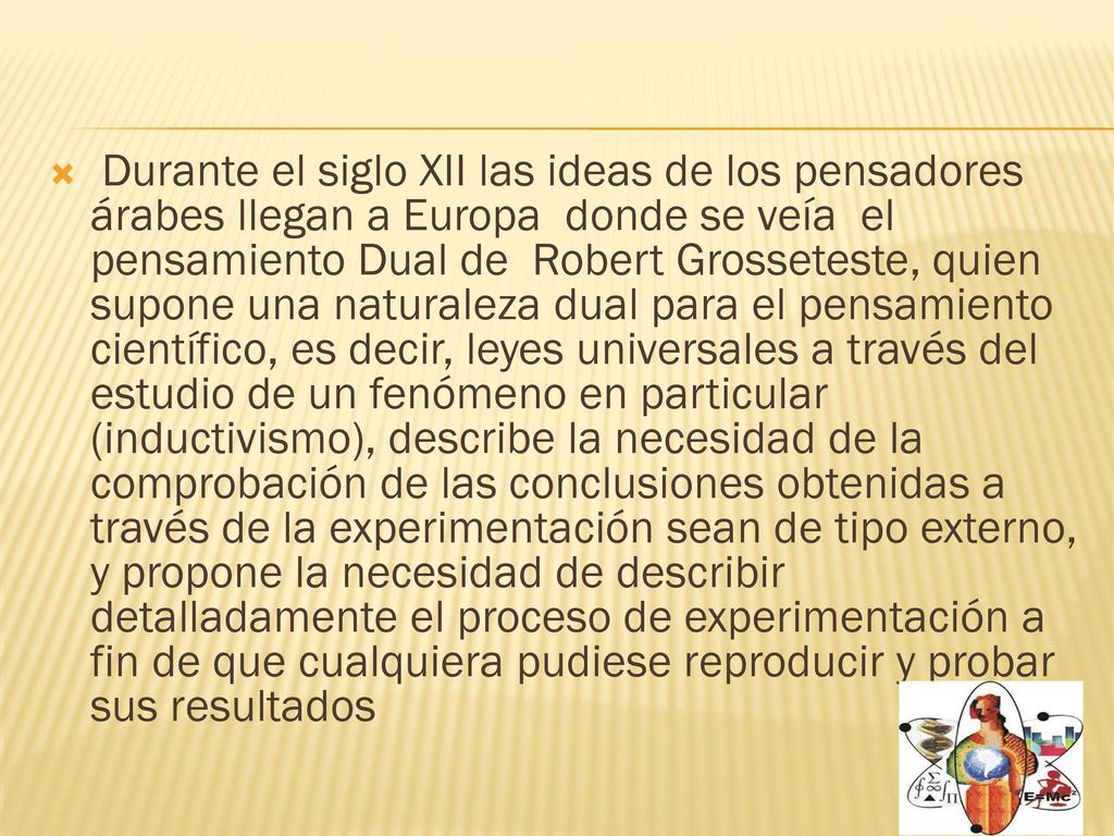 Durante el siglo XII las ideas de los pensadores árabes llegan a Europa donde se veía el pensamiento Dual de Robert Grosseteste, quien supone una naturaleza dual para el pensamiento científico, es decir, leyes universales a través del estudio de un fenómeno en particular (inductivismo), describe la necesidad de la comprobación de las conclusiones obtenidas a través de la experimentación sean de tipo externo, y propone la necesidad de describir detalladamente el proceso de experimentación a fin de que cualquiera pudiese reproducir y probar sus resultados