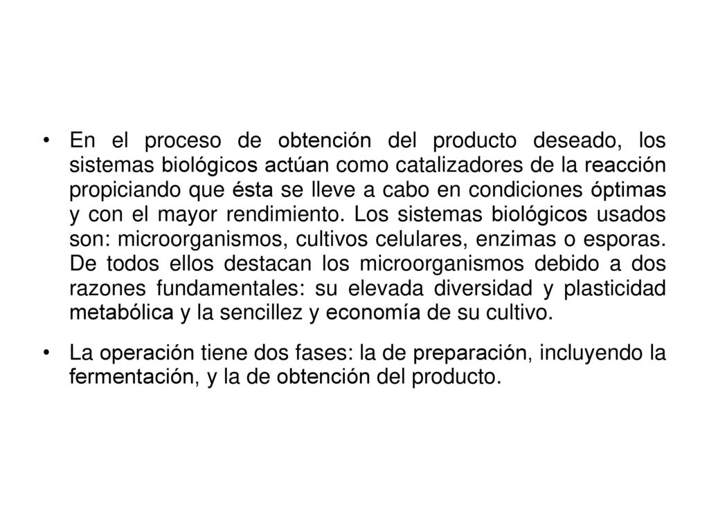 En el proceso de obtención del producto deseado, los sistemas biológicos actúan como catalizadores de la reacción propiciando que ésta se lleve a cabo en condiciones óptimas y con el mayor rendimiento. Los sistemas biológicos usados son: microorganismos, cultivos celulares, enzimas o esporas. De todos ellos destacan los microorganismos debido a dos razones fundamentales: su elevada diversidad y plasticidad metabólica y la sencillez y economía de su cultivo.