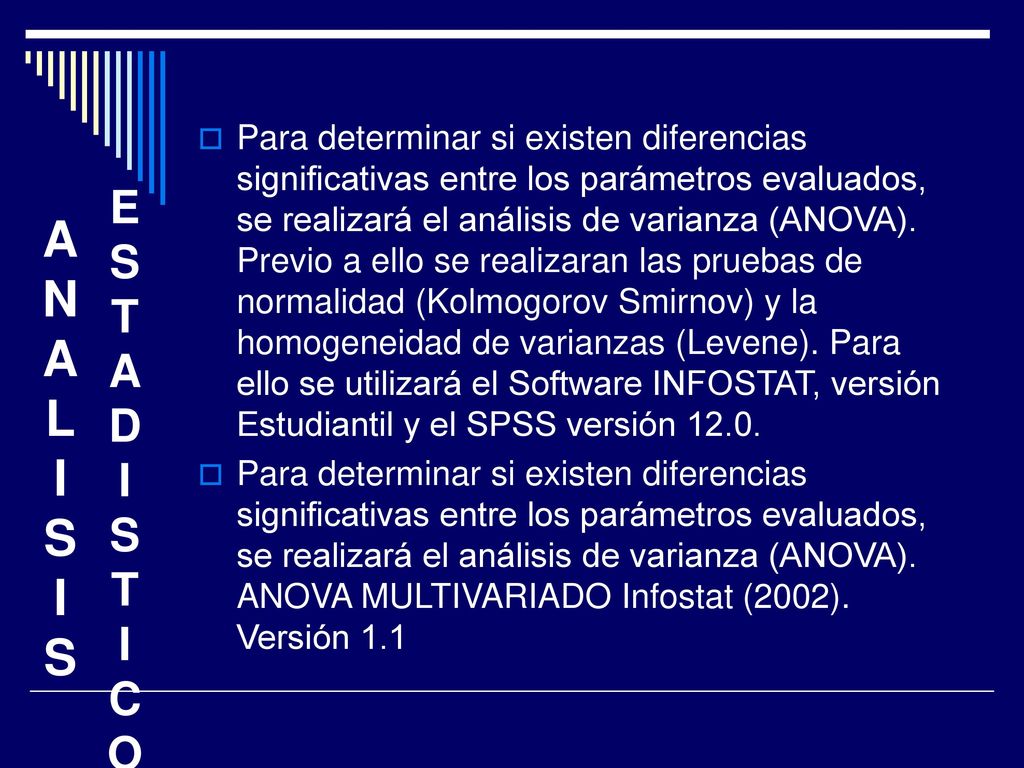 Para determinar si existen diferencias significativas entre los parámetros evaluados, se realizará el análisis de varianza (ANOVA). Previo a ello se realizaran las pruebas de normalidad (Kolmogorov Smirnov) y la homogeneidad de varianzas (Levene). Para ello se utilizará el Software INFOSTAT, versión Estudiantil y el SPSS versión 12.0.