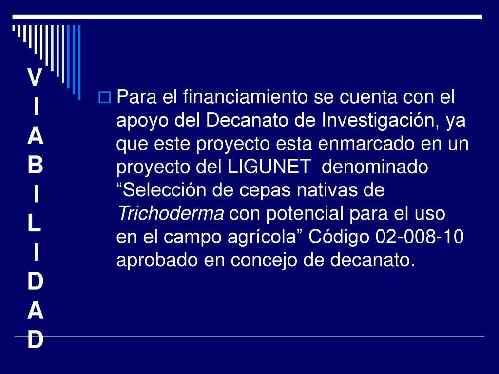 Para el financiamiento se cuenta con el apoyo del Decanato de Investigación, ya que este proyecto esta enmarcado en un proyecto del LIGUNET denominado Selección de cepas nativas de Trichoderma con potencial para el uso en el campo agrícola Código aprobado en concejo de decanato.