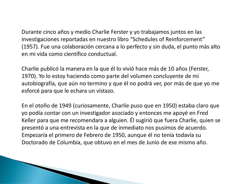 Durante cinco años y medio Charlie Ferster y yo trabajamos juntos en las investigaciones reportadas en nuestro libro Schedules of Reinforcement (1957). Fue una colaboración cercana a lo perfecto y sin duda, el punto más alto en mi vida como científico conductual.