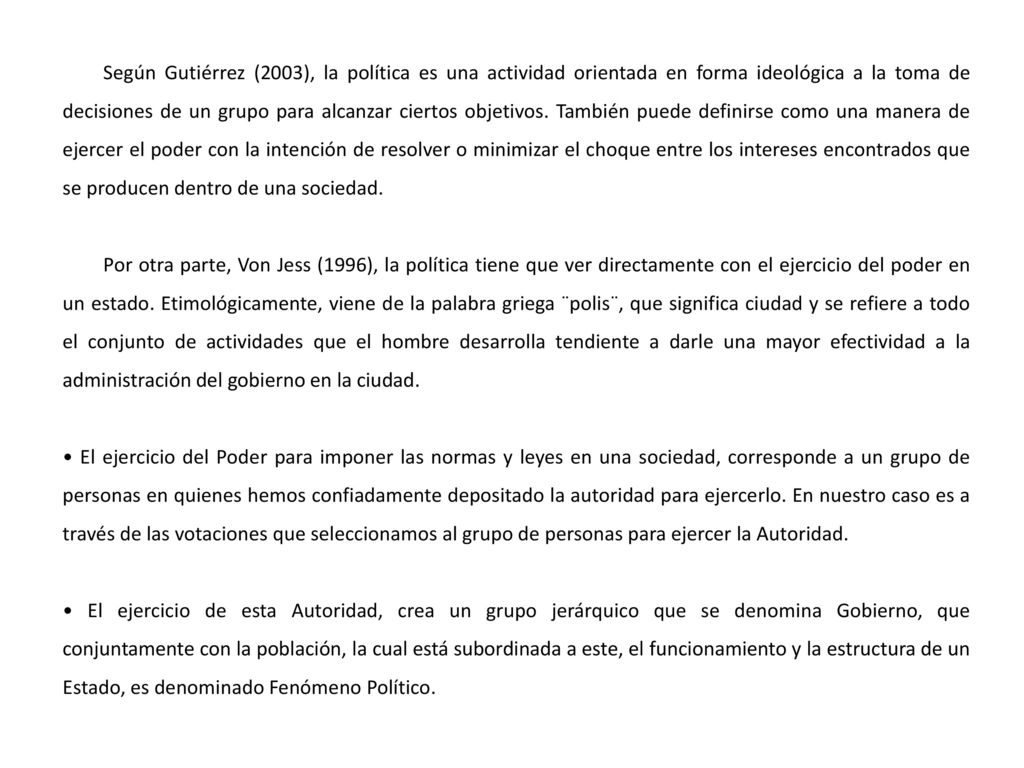 Según Gutiérrez (2003), la política es una actividad orientada en forma ideológica a la toma de decisiones de un grupo para alcanzar ciertos objetivos. También puede definirse como una manera de ejercer el poder con la intención de resolver o minimizar el choque entre los intereses encontrados que se producen dentro de una sociedad.