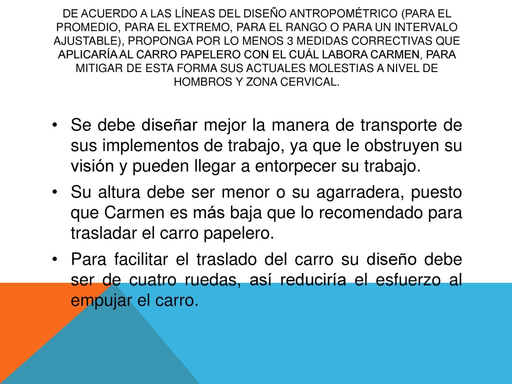 De acuerdo a las líneas del diseño antropométrico (para el promedio, para el extremo, para el rango o para un intervalo ajustable), proponga por lo menos 3 medidas correctivas que aplicaría al carro papelero con el cuál labora Carmen, para mitigar de esta forma sus actuales molestias a nivel de hombros y zona cervical.