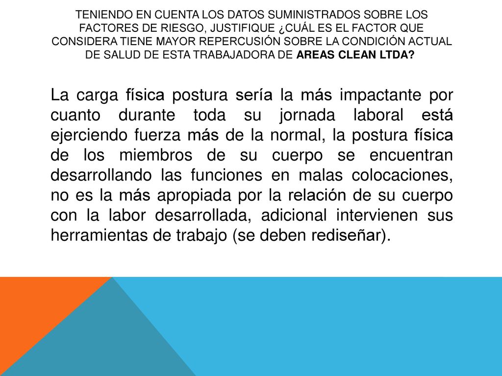 Teniendo en cuenta los datos suministrados sobre los factores de riesgo, justifique ¿cuál es el factor que considera tiene mayor repercusión sobre la condición actual de salud de esta trabajadora de AREAS CLEAN LTDA