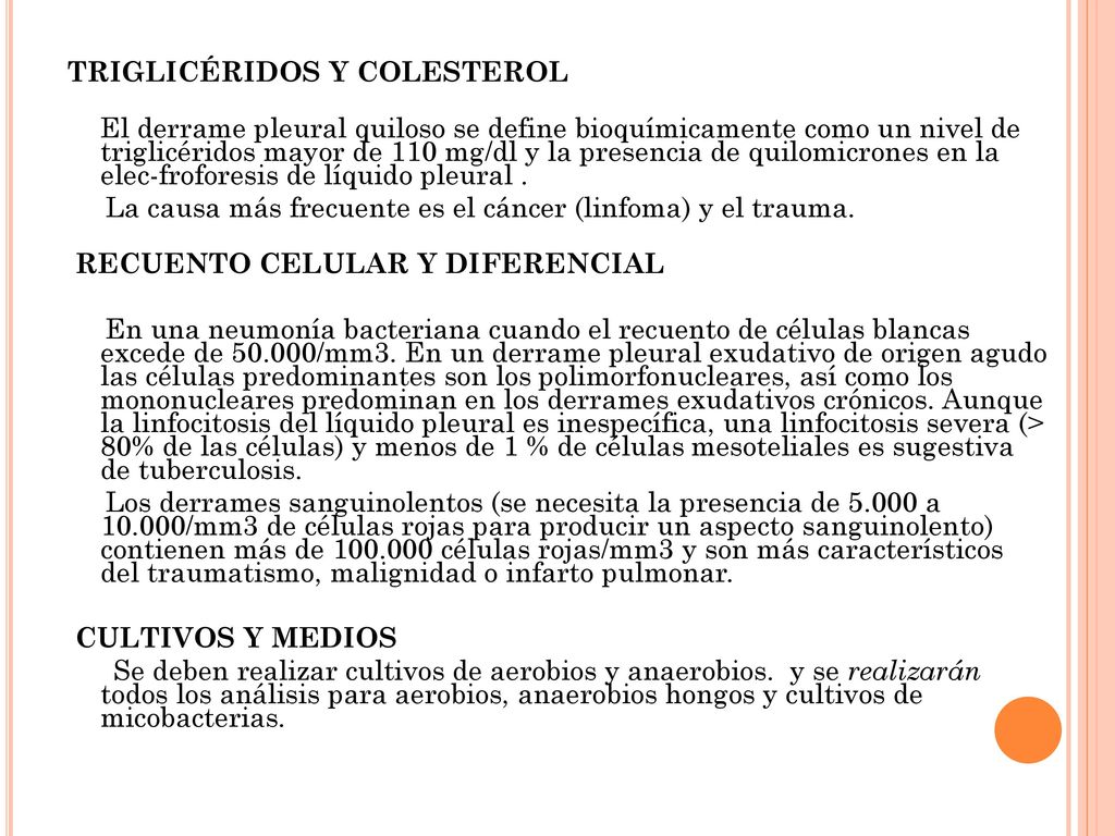 TRIGLICÉRIDOS Y COLESTEROL El derrame pleural quiloso se define bioquímicamente como un nivel de triglicéridos mayor de 110 mg/dl y la presencia de quilomicrones en la elec-froforesis de líquido pleural . La causa más frecuente es el cáncer (linfoma) y el trauma. RECUENTO CELULAR Y DIFERENCIAL En una neumonía bacteriana cuando el recuento de células blancas excede de /mm3. En un derrame pleural exudativo de origen agudo las células predominantes son los polimorfonucleares, así como los mononucleares predominan en los derrames exudativos crónicos. Aunque la linfocitosis del líquido pleural es inespecífica, una linfocitosis severa (> 80% de las células) y menos de 1 % de células mesoteliales es sugestiva de tuberculosis. Los derrames sanguinolentos (se necesita la presencia de a /mm3 de células rojas para producir un aspecto sanguinolento) contienen más de células rojas/mm3 y son más característicos del traumatismo, malignidad o infarto pulmonar. CULTIVOS Y MEDIOS Se deben realizar cultivos de aerobios y anaerobios. y se realizarán todos los análisis para aerobios, anaerobios hongos y cultivos de micobacterias.