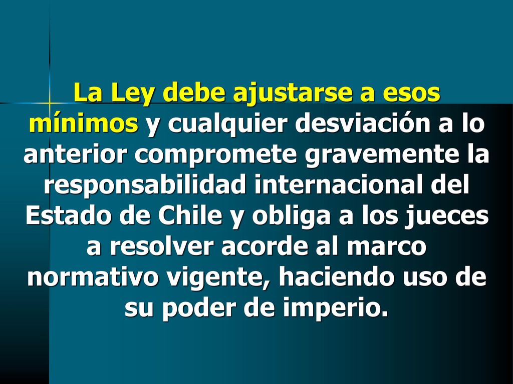 La Ley debe ajustarse a esos mínimos y cualquier desviación a lo anterior compromete gravemente la responsabilidad internacional del Estado de Chile y obliga a los jueces a resolver acorde al marco normativo vigente, haciendo uso de su poder de imperio.