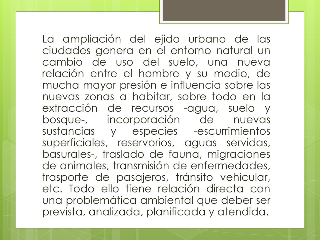 La ampliación del ejido urbano de las ciudades genera en el entorno natural un cambio de uso del suelo, una nueva relación entre el hombre y su medio, de mucha mayor presión e influencia sobre las nuevas zonas a habitar, sobre todo en la extracción de recursos -agua, suelo y bosque-, incorporación de nuevas sustancias y especies -escurrimientos superficiales, reservorios, aguas servidas, basurales-, traslado de fauna, migraciones de animales, transmisión de enfermedades, trasporte de pasajeros, tránsito vehicular, etc.