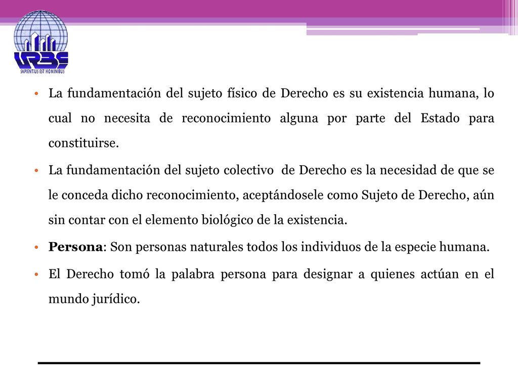 La fundamentación del sujeto físico de Derecho es su existencia humana, lo cual no necesita de reconocimiento alguna por parte del Estado para constituirse.