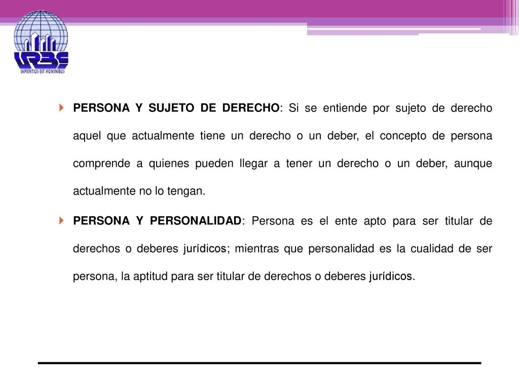 PERSONA Y SUJETO DE DERECHO: Si se entiende por sujeto de derecho aquel que actualmente tiene un derecho o un deber, el concepto de persona comprende a quienes pueden llegar a tener un derecho o un deber, aunque actualmente no lo tengan.