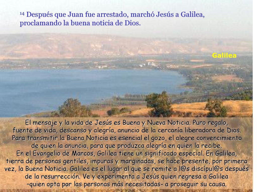 14 Después que Juan fue arrestado, marchó Jesús a Galilea, proclamando la buena noticia de Dios.