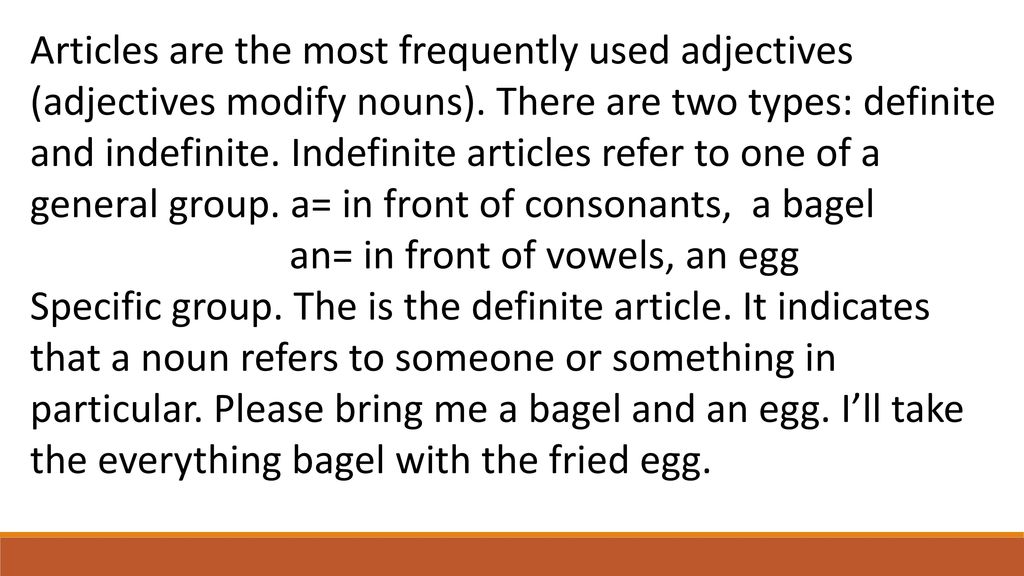Articles are the most frequently used adjectives (adjectives modify nouns). There are two types: definite and indefinite. Indefinite articles refer to one of a general group. a= in front of consonants, a bagel