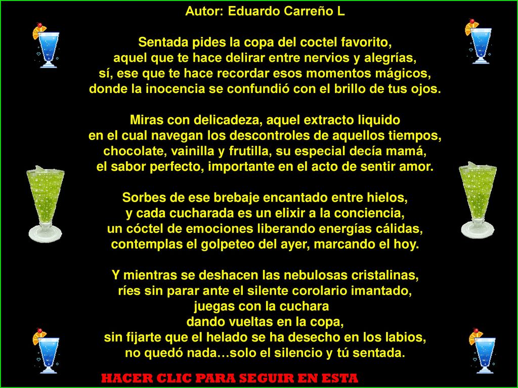Autor: Eduardo Carreño L Sentada pides la copa del coctel favorito, aquel que te hace delirar entre nervios y alegrías, sí, ese que te hace recordar esos momentos mágicos, donde la inocencia se confundió con el brillo de tus ojos. Miras con delicadeza, aquel extracto liquido en el cual navegan los descontroles de aquellos tiempos, chocolate, vainilla y frutilla, su especial decía mamá, el sabor perfecto, importante en el acto de sentir amor. Sorbes de ese brebaje encantado entre hielos, y cada cucharada es un elixir a la conciencia, un cóctel de emociones liberando energías cálidas, contemplas el golpeteo del ayer, marcando el hoy. Y mientras se deshacen las nebulosas cristalinas, ríes sin parar ante el silente corolario imantado, juegas con la cuchara dando vueltas en la copa, sin fijarte que el helado se ha desecho en los labios, no quedó nada…solo el silencio y tú sentada.