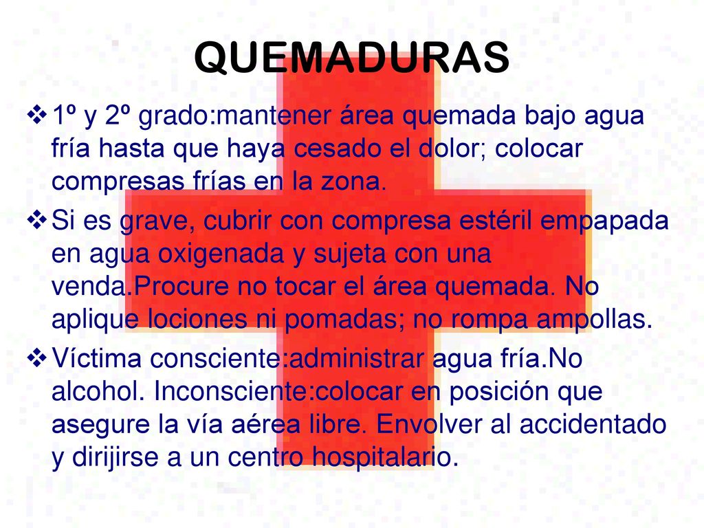 QUEMADURAS 1º y 2º grado:mantener área quemada bajo agua fría hasta que haya cesado el dolor; colocar compresas frías en la zona.