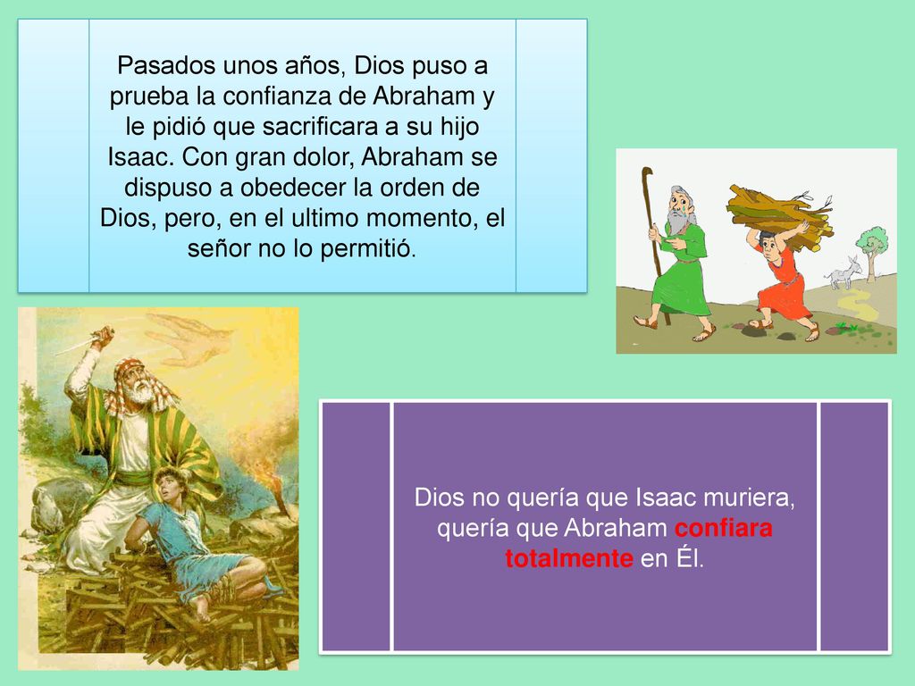 Pasados unos años, Dios puso a prueba la confianza de Abraham y le pidió que sacrificara a su hijo Isaac. Con gran dolor, Abraham se dispuso a obedecer la orden de Dios, pero, en el ultimo momento, el señor no lo permitió.