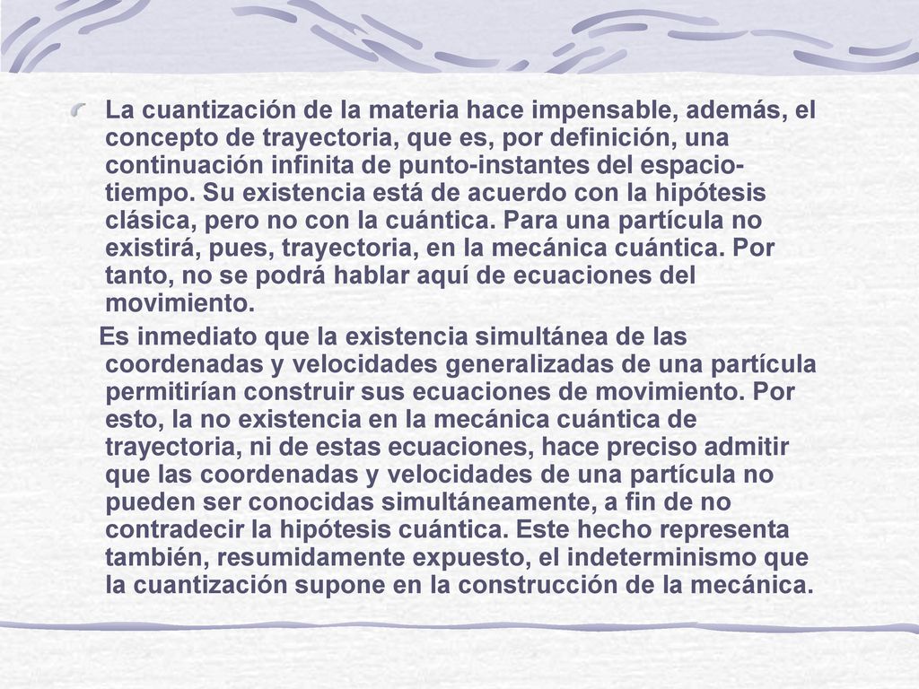 La cuantización de la materia hace impensable, además, el concepto de trayectoria, que es, por definición, una continuación infinita de punto-instantes del espacio-tiempo. Su existencia está de acuerdo con la hipótesis clásica, pero no con la cuántica. Para una partícula no existirá, pues, trayectoria, en la mecánica cuántica. Por tanto, no se podrá hablar aquí de ecuaciones del movimiento.