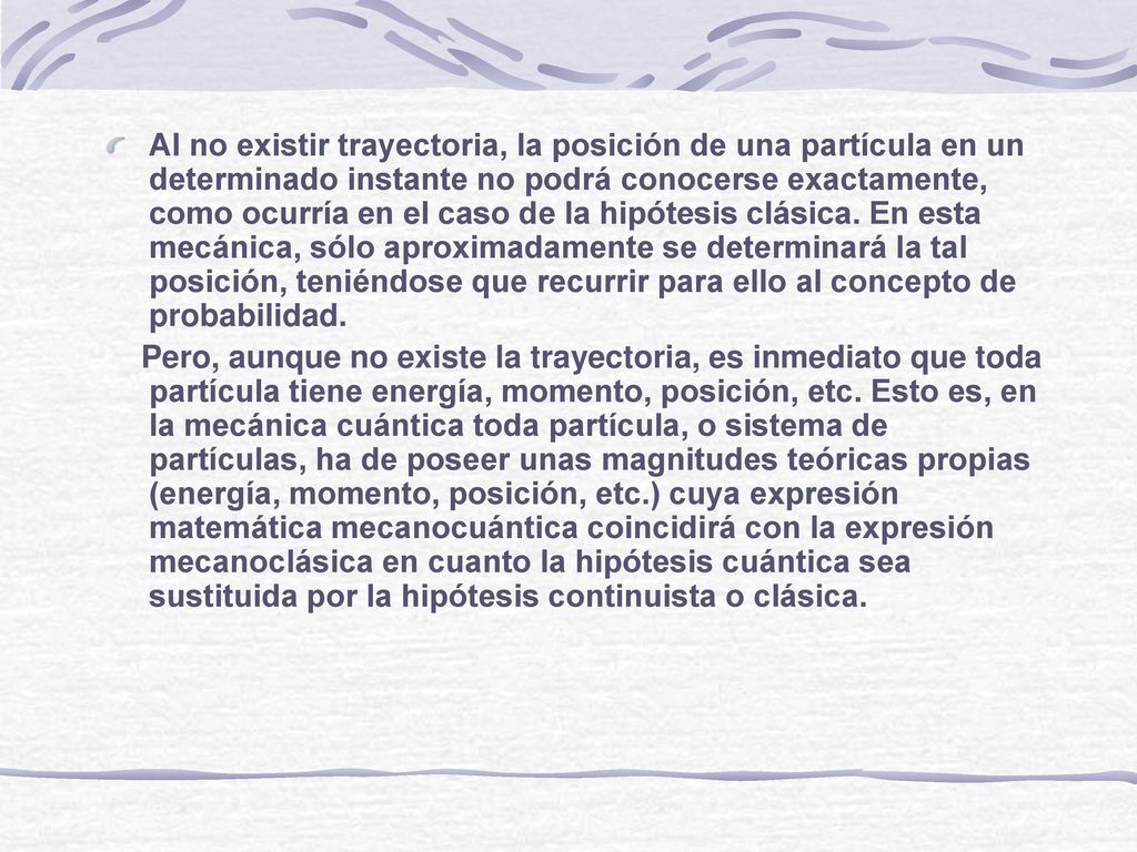 Al no existir trayectoria, la posición de una partícula en un determinado instante no podrá conocerse exactamente, como ocurría en el caso de la hipótesis clásica. En esta mecánica, sólo aproximadamente se determinará la tal posición, teniéndose que recurrir para ello al concepto de probabilidad.