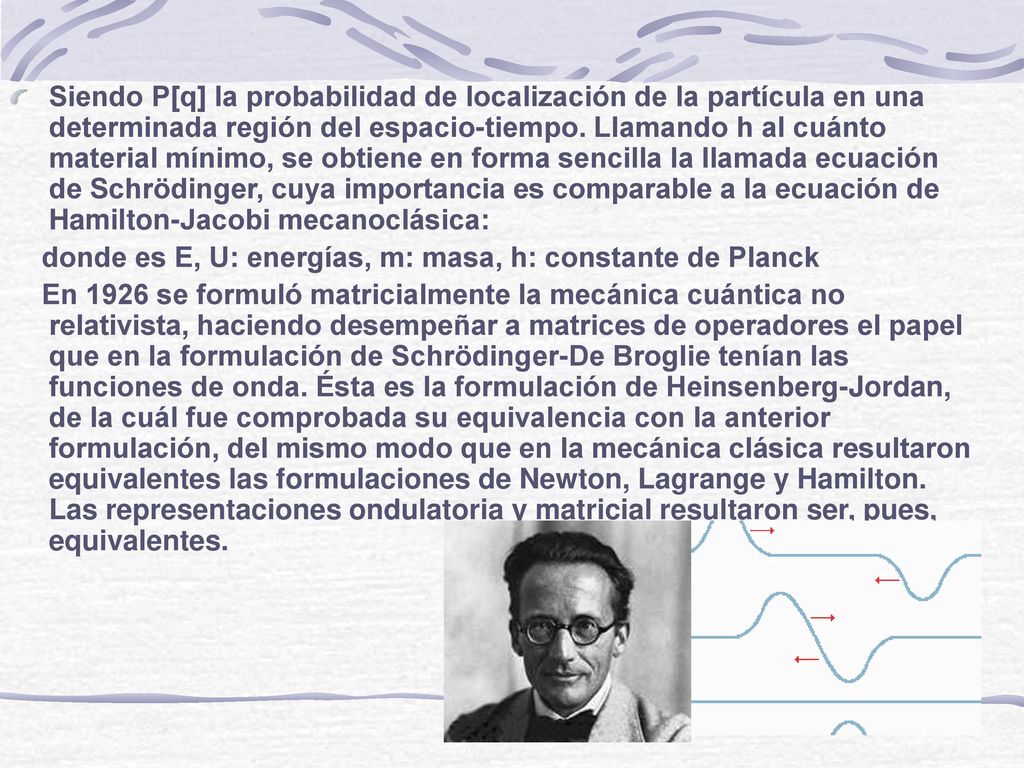 Siendo P[q] la probabilidad de localización de la partícula en una determinada región del espacio-tiempo. Llamando h al cuánto material mínimo, se obtiene en forma sencilla la llamada ecuación de Schrödinger, cuya importancia es comparable a la ecuación de Hamilton-Jacobi mecanoclásica: