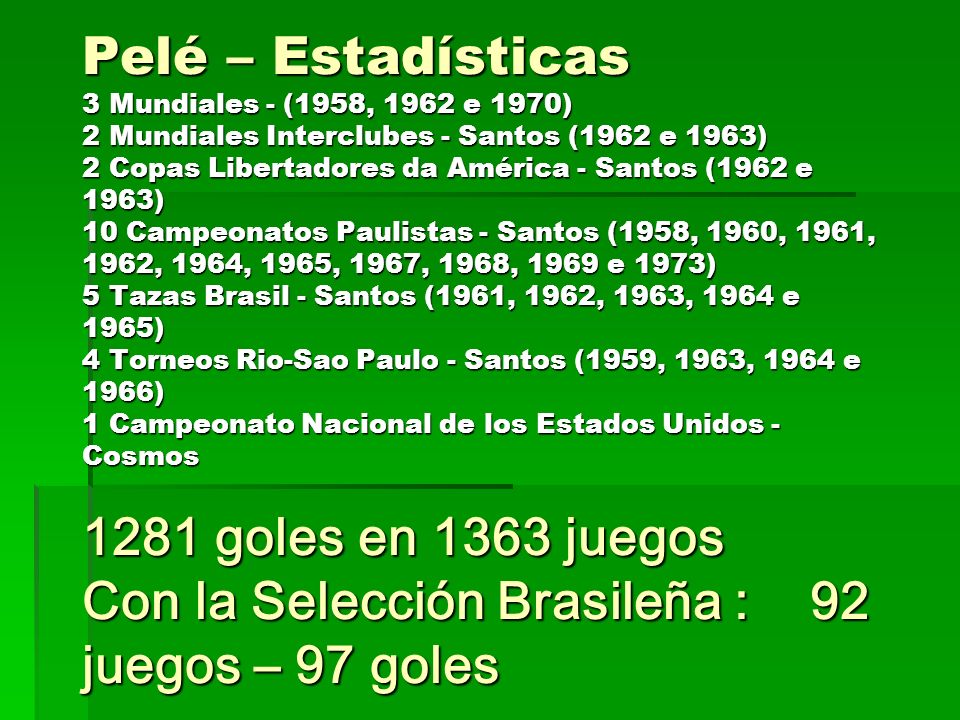 Pelé – Estadísticas 3 Mundiales - (1958, 1962 e 1970) 2 Mundiales Interclubes - Santos (1962 e 1963) 2 Copas Libertadores da América - Santos (1962 e 1963) 10 Campeonatos Paulistas - Santos (1958, 1960, 1961, 1962, 1964, 1965, 1967, 1968, 1969 e 1973) 5 Tazas Brasil - Santos (1961, 1962, 1963, 1964 e 1965) 4 Torneos Rio-Sao Paulo - Santos (1959, 1963, 1964 e 1966) 1 Campeonato Nacional de los Estados Unidos - Cosmos 1281 goles en 1363 juegos Con la Selección Brasileña : 92 juegos – 97 goles