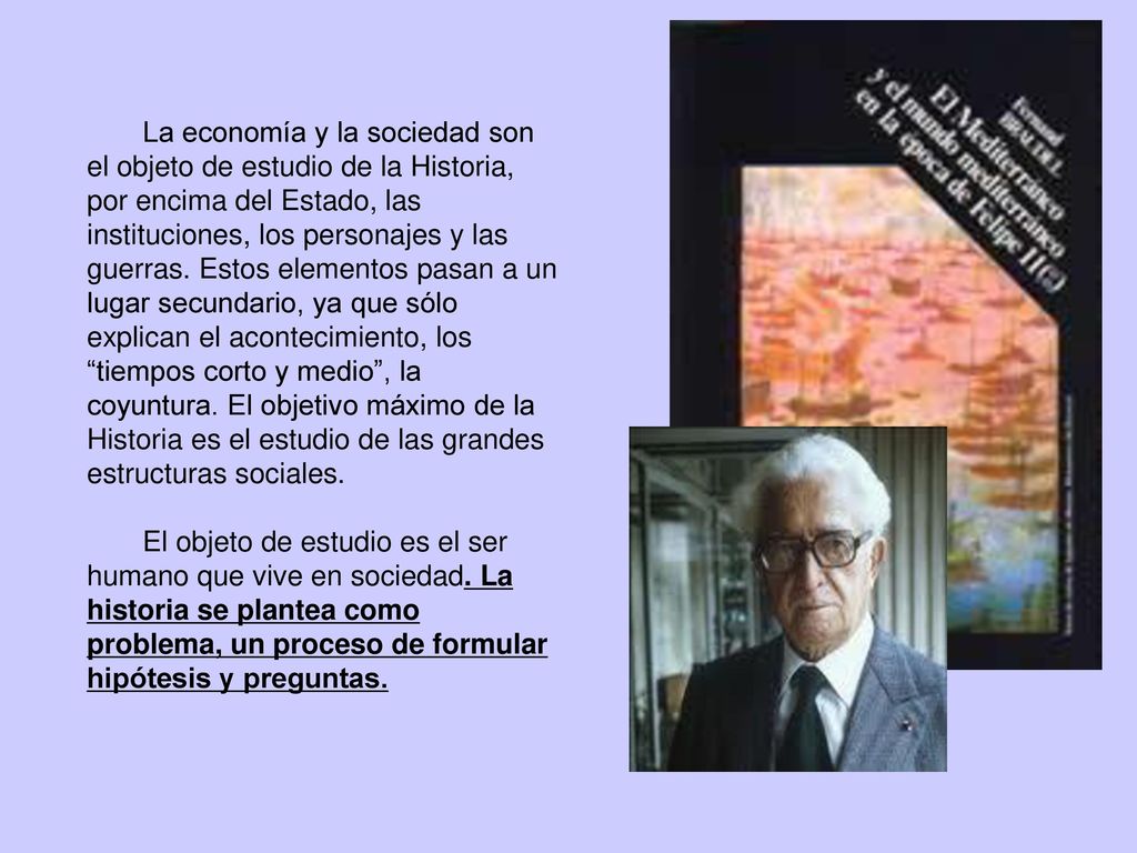 La economía y la sociedad son el objeto de estudio de la Historia, por encima del Estado, las instituciones, los personajes y las guerras. Estos elementos pasan a un lugar secundario, ya que sólo explican el acontecimiento, los tiempos corto y medio , la coyuntura. El objetivo máximo de la Historia es el estudio de las grandes estructuras sociales.