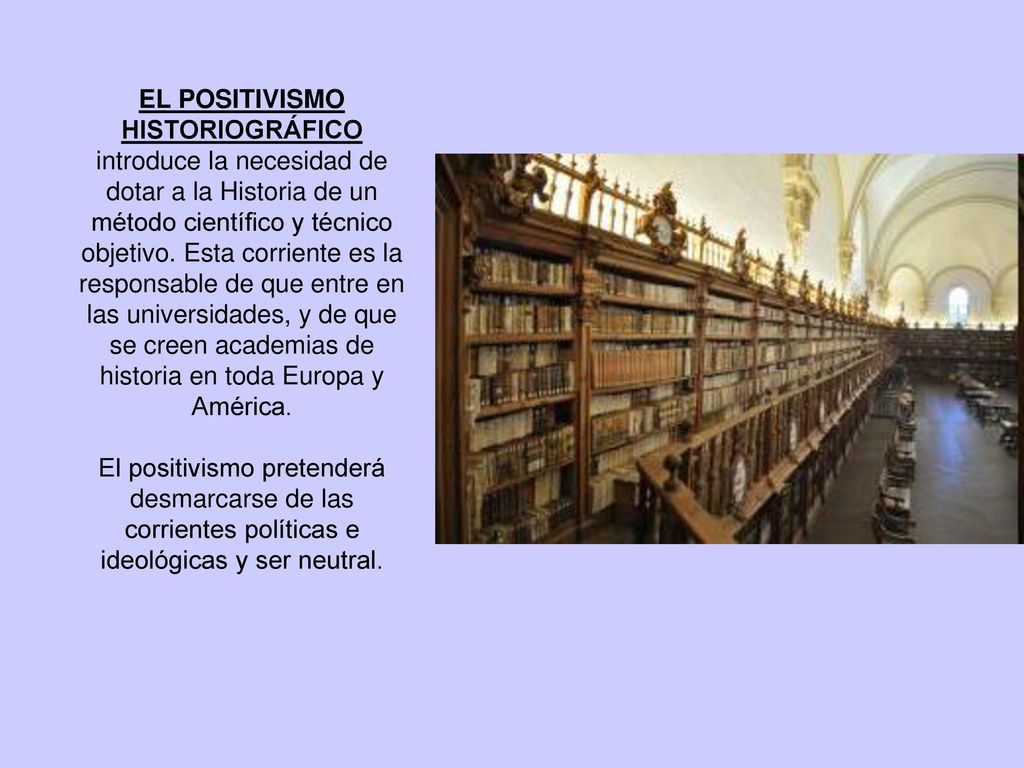 EL POSITIVISMO HISTORIOGRÁFICO introduce la necesidad de dotar a la Historia de un método científico y técnico objetivo. Esta corriente es la responsable de que entre en las universidades, y de que se creen academias de historia en toda Europa y América.
