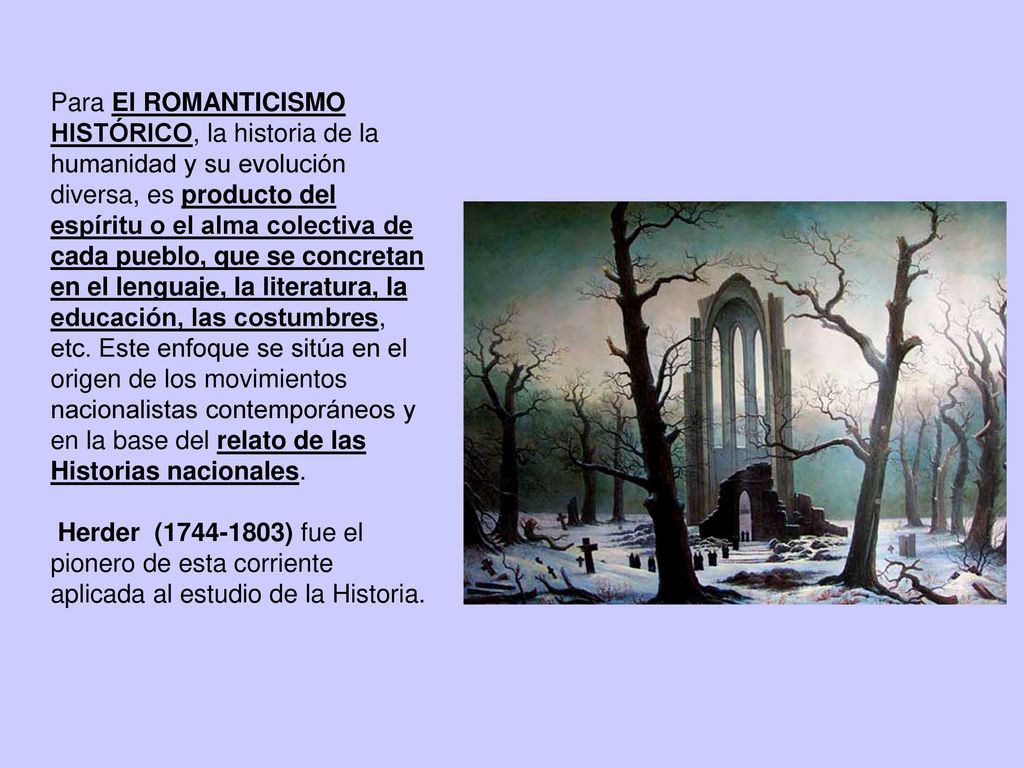 Para El ROMANTICISMO HISTÓRICO, la historia de la humanidad y su evolución diversa, es producto del espíritu o el alma colectiva de cada pueblo, que se concretan en el lenguaje, la literatura, la educación, las costumbres, etc. Este enfoque se sitúa en el origen de los movimientos nacionalistas contemporáneos y en la base del relato de las Historias nacionales.