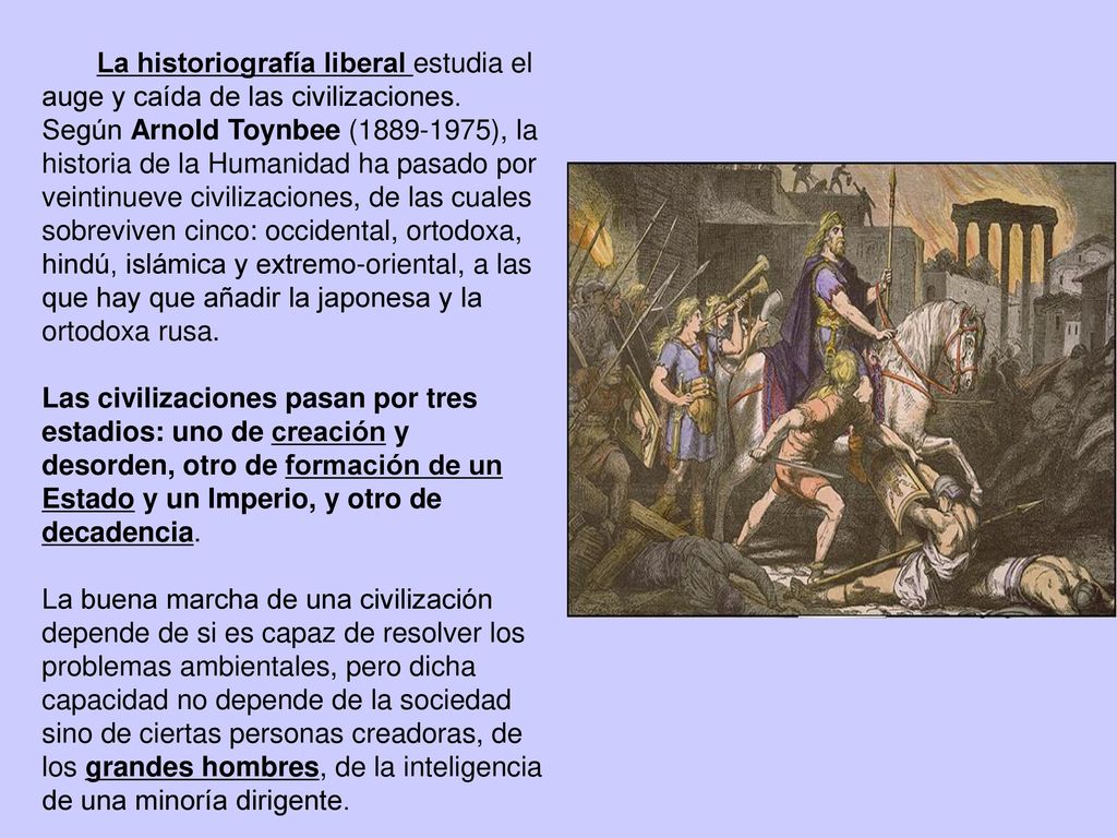 La historiografía liberal estudia el auge y caída de las civilizaciones. Según Arnold Toynbee ( ), la historia de la Humanidad ha pasado por veintinueve civilizaciones, de las cuales sobreviven cinco: occidental, ortodoxa, hindú, islámica y extremo-oriental, a las que hay que añadir la japonesa y la ortodoxa rusa.