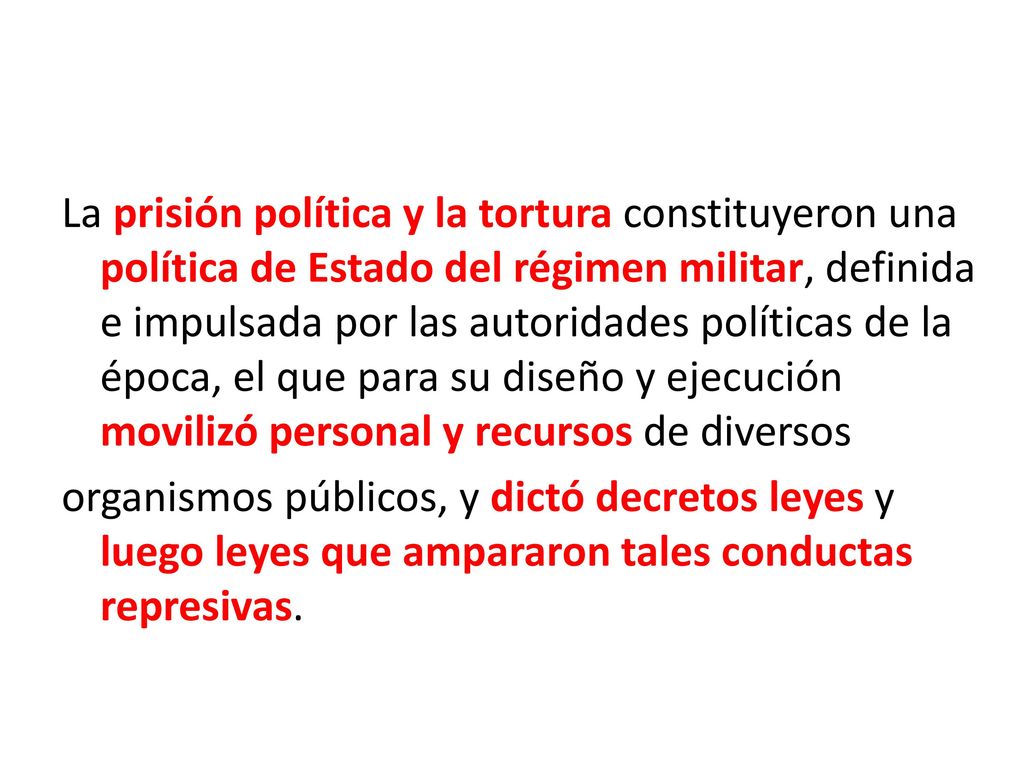 La prisión política y la tortura constituyeron una política de Estado del régimen militar, definida e impulsada por las autoridades políticas de la época, el que para su diseño y ejecución movilizó personal y recursos de diversos organismos públicos, y dictó decretos leyes y luego leyes que ampararon tales conductas represivas.
