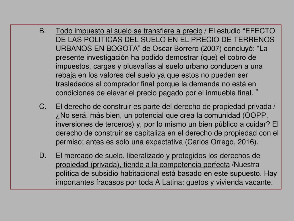 Todo impuesto al suelo se transfiere a precio / El estudio EFECTO DE LAS POLITICAS DEL SUELO EN EL PRECIO DE TERRENOS URBANOS EN BOGOTA de Oscar Borrero (2007) concluyó: La presente investigación ha podido demostrar (que) el cobro de impuestos, cargas y plusvalías al suelo urbano conducen a una rebaja en los valores del suelo ya que estos no pueden ser trasladados al comprador final porque la demanda no está en condiciones de elevar el precio pagado por el inmueble final.
