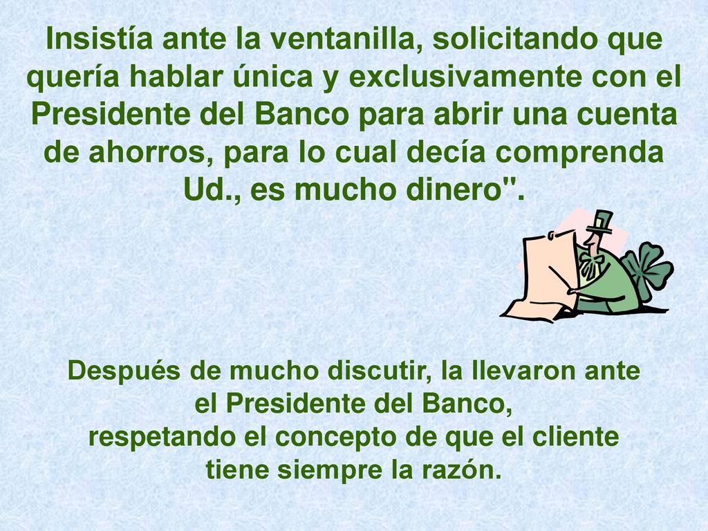 Insistía ante la ventanilla, solicitando que quería hablar única y exclusivamente con el Presidente del Banco para abrir una cuenta de ahorros, para lo cual decía comprenda Ud., es mucho dinero .