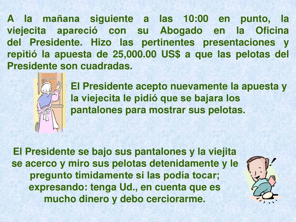 A la mañana siguiente a las 10:00 en punto, la viejecita apareció con su Abogado en la Oficina del Presidente. Hizo las pertinentes presentaciones y repitió la apuesta de 25, US$ a que las pelotas del Presidente son cuadradas.