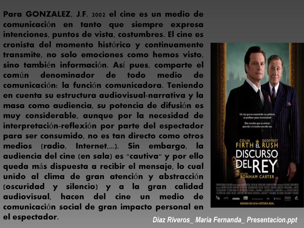 Para GONZALEZ, J.F el cine es un medio de comunicación en tanto que siempre expresa intenciones, puntos de vista, costumbres. El cine es cronista del momento histórico y continuamente transmite, no solo emociones como hemos visto, sino también información. Así pues, comparte el común denominador de todo medio de comunicación: la función comunicadora. Teniendo en cuenta su estructura audiovisual-narrativa y la masa como audiencia, su potencia de difusión es muy considerable, aunque por la necesidad de interpretación-reflexión por parte del espectador para ser consumido, no es tan directo como otros medios (radio, Internet,...). Sin embargo, la audiencia del cine (en sala) es cautiva y por ello queda más dispuesta a recibir el mensaje, lo cual unido al clima de gran atención y abstracción (oscuridad y silencio) y a la gran calidad audiovisual, hacen del cine un medio de comunicación social de gran impacto personal en el espectador.