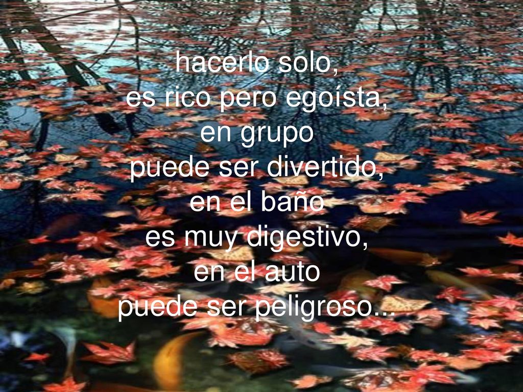 hacerlo solo, es rico pero egoísta, en grupo puede ser divertido, en el baño es muy digestivo, en el auto puede ser peligroso...
