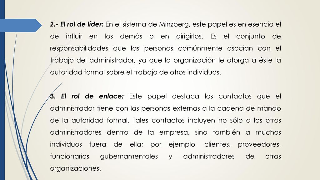 2.- El rol de líder: En el sistema de Minzberg, este papel es en esencia el de influir en los demás o en dirigirlos. Es el conjunto de responsabilidades que las personas comúnmente asocian con el trabajo del administrador, ya que la organización le otorga a éste la autoridad formal sobre el trabajo de otros individuos.