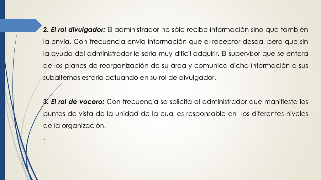 2. El rol divulgador: El administrador no sólo recibe información sino que también la envía. Con frecuencia envía información que el receptor desea, pero que sin la ayuda del administrador le sería muy difícil adquirir. El supervisor que se entera de los planes de reorganización de su área y comunica dicha información a sus subalternos estaría actuando en su rol de divulgador.