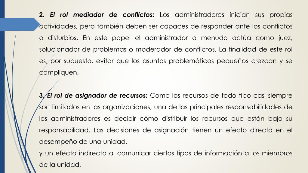 2. El rol mediador de conflictos: Los administradores inician sus propias actividades, pero también deben ser capaces de responder ante los conflictos o disturbios. En este papel el administrador a menudo actúa como juez, solucionador de problemas o moderador de conflictos. La finalidad de este rol es, por supuesto, evitar que los asuntos problemáticos pequeños crezcan y se compliquen.