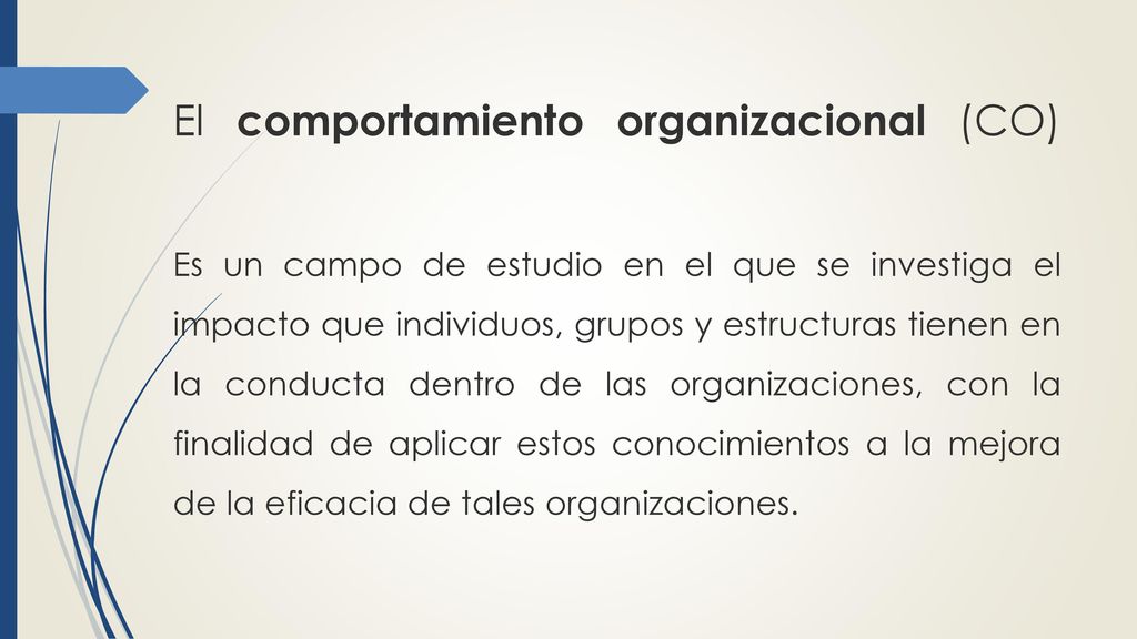 El comportamiento organizacional (CO) Es un campo de estudio en el que se investiga el impacto que individuos, grupos y estructuras tienen en la conducta dentro de las organizaciones, con la finalidad de aplicar estos conocimientos a la mejora de la eficacia de tales organizaciones.