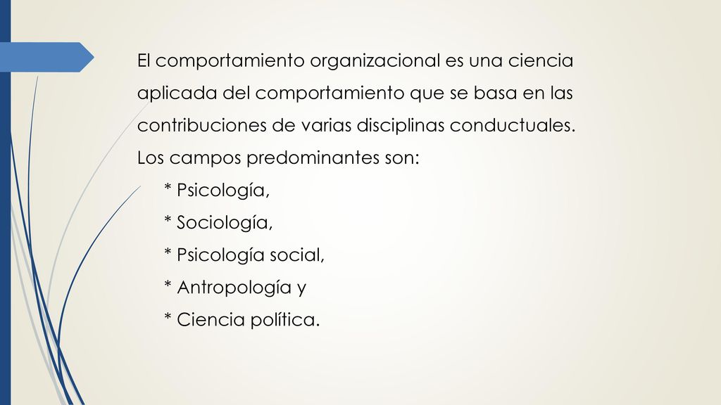 El comportamiento organizacional es una ciencia aplicada del comportamiento que se basa en las contribuciones de varias disciplinas conductuales. Los campos predominantes son: * Psicología,